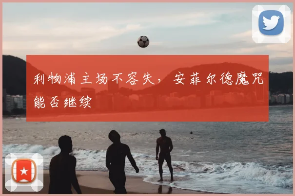 利物浦主场不容失，安菲尔德魔咒能否继续