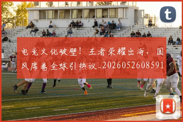 电竞文化破壁！王者荣耀出海，国风席卷全球引热议_20260526085911