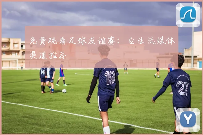 免费观看足球友谊赛：合法流媒体渠道推荐