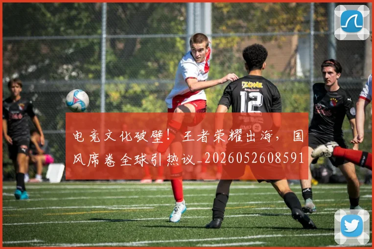 电竞文化破壁！王者荣耀出海，国风席卷全球引热议_20260526085911
