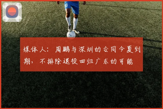 媒体人：周鹏与深圳的合同今夏到期，不排除退役回归广东的可能