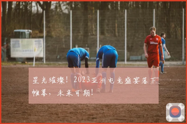 星光璀璨！2023亚洲电竞盛宴落下帷幕，未来可期！