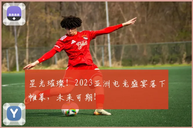 星光璀璨！2023亚洲电竞盛宴落下帷幕，未来可期！