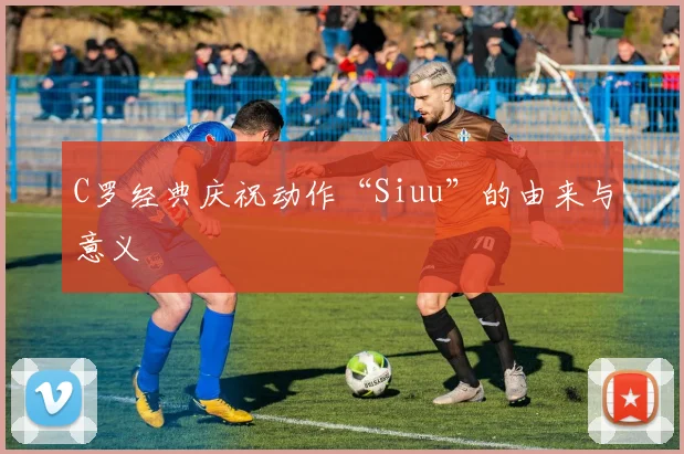 C罗经典庆祝动作“Siuu”的由来与意义