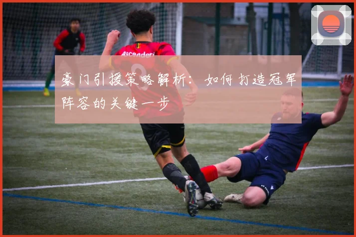 豪门引援策略解析：如何打造冠军阵容的关键一步